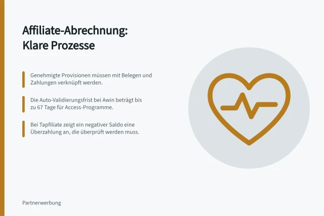 Affiliate-Abrechnung: Klare Prozesse: Genehmigte Provisionen müssen mit Belegen und Zahlungen verknüpft werden.; Die Auto-Validierungsfrist bei Awin beträgt bis zu 67 Tage für Access-Programme.; Bei Tapfiliate zeigt ein negativer Saldo eine Überzahlung an, die überprüft werden muss. Affiliate-Abrechnung