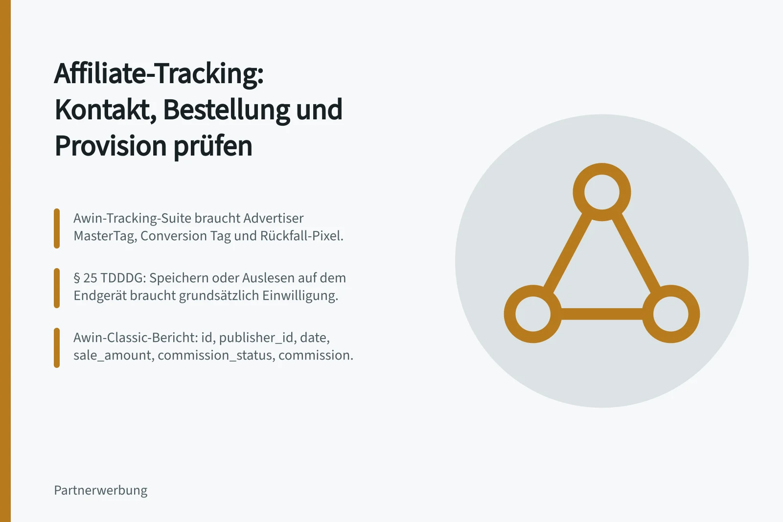 Affiliate-Tracking: Kontakt, Bestellung und Provision prüfen: Awin-Tracking-Suite braucht Advertiser MasterTag, Conversion Tag und Rückfall-Pixel.; § 25 TDDDG: Speichern oder Auslesen auf dem Endgerät braucht grundsätzlich Einwilligung.; Awin-Classic-Bericht: id, publisher_id, date, sale_amount, commission_status, commission.