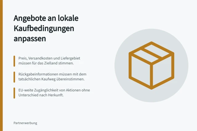 Angebote an lokale Kaufbedingungen anpassen: Preis, Versandkosten und Liefergebiet müssen für das Zielland stimmen.; Rückgabeinformationen müssen mit dem tatsächlichen Kaufweg übereinstimmen.; EU-weite Zugänglichkeit von Aktionen ohne Unterschied nach Herkunft. Angebote an lokale Kaufbedingungen anpassen