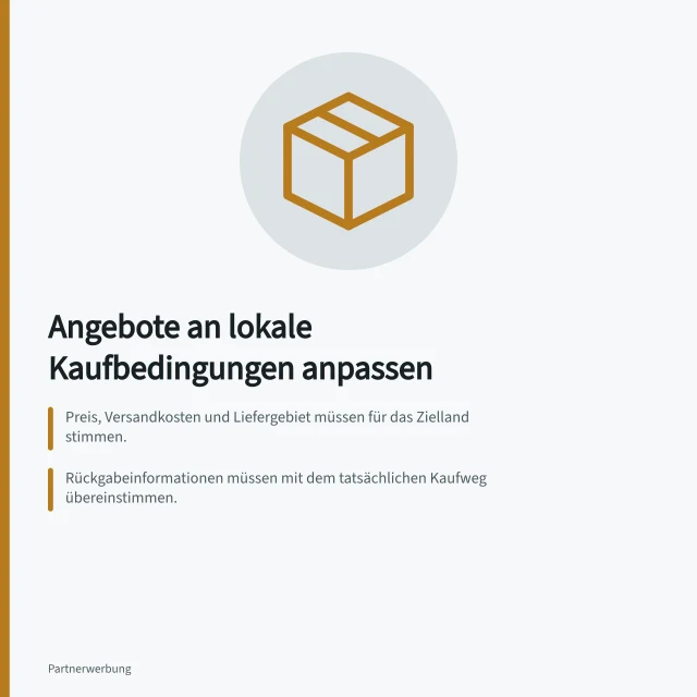 Angebote an lokale Kaufbedingungen anpassen: Preis, Versandkosten und Liefergebiet müssen für das Zielland stimmen.; Rückgabeinformationen müssen mit dem tatsächlichen Kaufweg übereinstimmen.; EU-weite Zugänglichkeit von Aktionen ohne Unterschied nach Herkunft. Angebote an lokale Kaufbedingungen anpassen