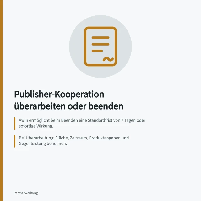 Publisher-Kooperation überarbeiten oder beenden: Awin ermöglicht beim Beenden eine Standardfrist von 7 Tagen oder sofortige Wirkung.; Bei Überarbeitung: Fläche, Zeitraum, Produktangaben und Gegenleistung benennen.; Das Ende künftiger Zusammenarbeit entscheidet nicht über bereits erfasste Provisionen. Eine Kooperation überarbeiten oder beenden