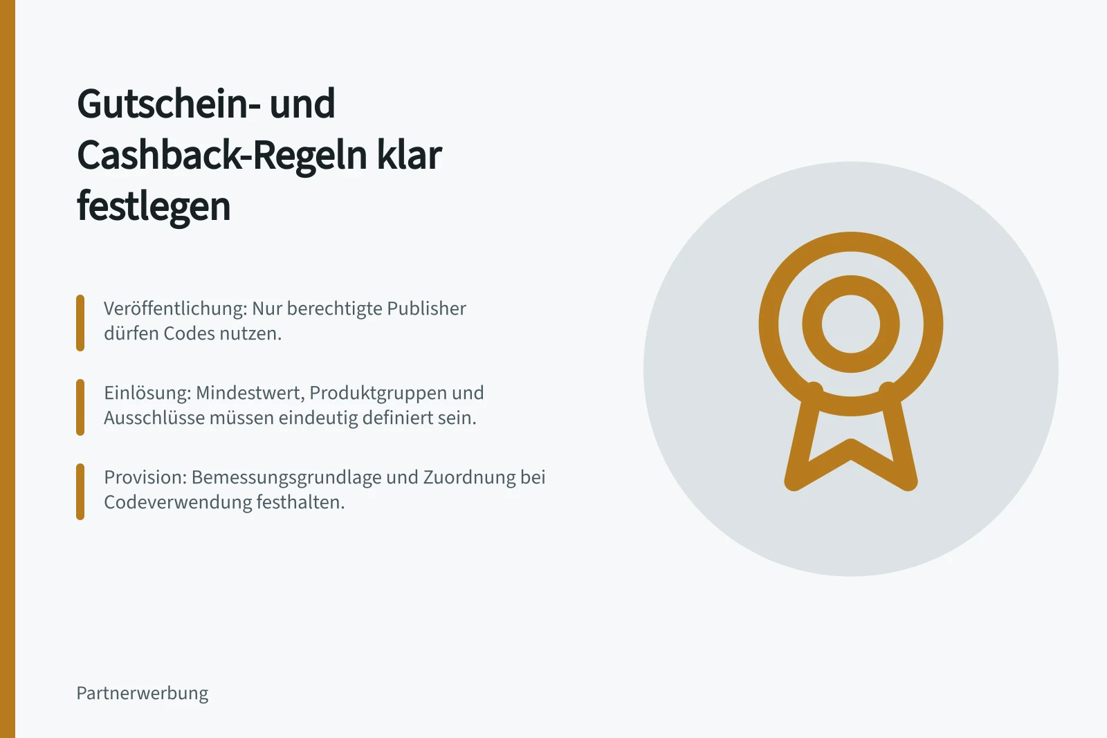 Gutschein- und Cashback-Regeln klar festlegen: Veröffentlichung: Nur berechtigte Publisher dürfen Codes nutzen.; Einlösung: Mindestwert, Produktgruppen und Ausschlüsse müssen eindeutig definiert sein.; Provision: Bemessungsgrundlage und Zuordnung bei Codeverwendung festhalten.