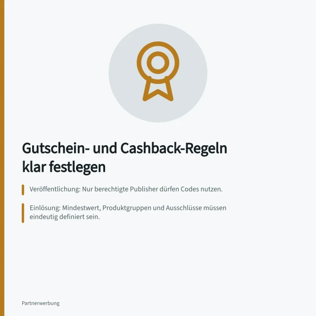 Gutschein- und Cashback-Regeln klar festlegen: Veröffentlichung: Nur berechtigte Publisher dürfen Codes nutzen.; Einlösung: Mindestwert, Produktgruppen und Ausschlüsse müssen eindeutig definiert sein.; Provision: Bemessungsgrundlage und Zuordnung bei Codeverwendung festhalten. Gutschein- und Cashback-Regeln verständlich festlegen