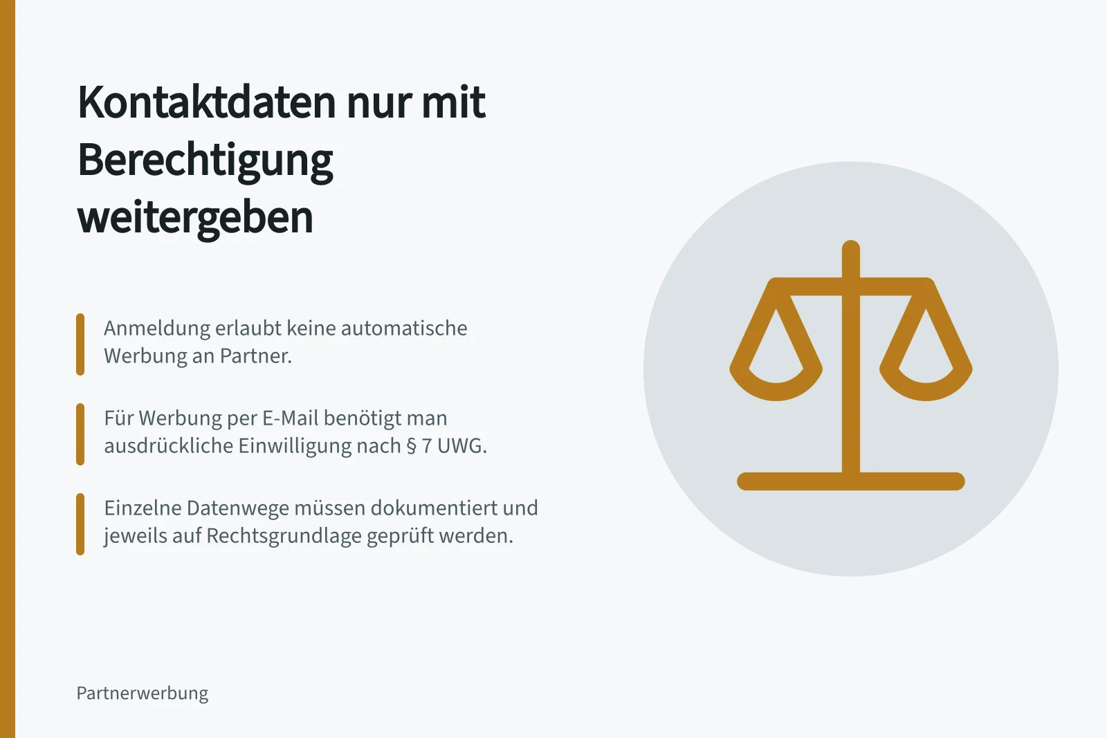 Kontaktdaten nur mit Berechtigung weitergeben: Anmeldung erlaubt keine automatische Werbung an Partner.; Für Werbung per E-Mail benötigt man ausdrückliche Einwilligung nach § 7 UWG.; Einzelne Datenwege müssen dokumentiert und jeweils auf Rechtsgrundlage geprüft werden.