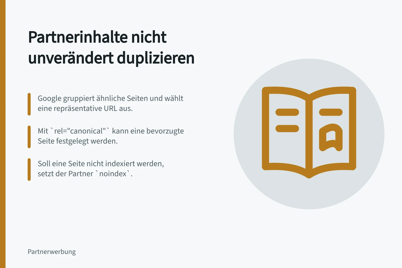 Partnerinhalte nicht unverändert duplizieren: Google gruppiert ähnliche Seiten und wählt eine repräsentative URL aus.; Mit `rel="canonical"` kann eine bevorzugte Seite festgelegt werden.; Soll eine Seite nicht indexiert werden, setzt der Partner `noindex`.
