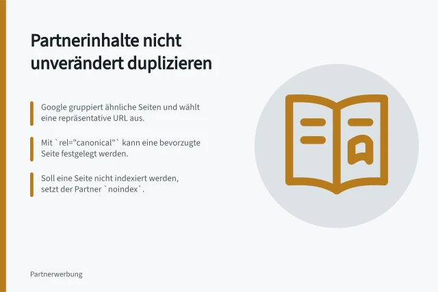 Partnerinhalte nicht unverändert duplizieren: Google gruppiert ähnliche Seiten und wählt eine repräsentative URL aus.; Mit `rel="canonical"` kann eine bevorzugte Seite festgelegt werden.; Soll eine Seite nicht indexiert werden, setzt der Partner `noindex`. Partnerinhalte nicht unverändert auf mehreren Seiten duplizieren
