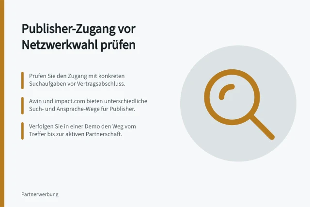 Publisher-Zugang vor Netzwerkwahl prüfen: Prüfen Sie den Zugang mit konkreten Suchaufgaben vor Vertragsabschluss.; Awin und impact.com bieten unterschiedliche Such- und Ansprache-Wege für Publisher.; Verfolgen Sie in einer Demo den Weg vom Treffer bis zur aktiven Partnerschaft. Publisher-Zugang vor einer Netzwerkwahl prüfen