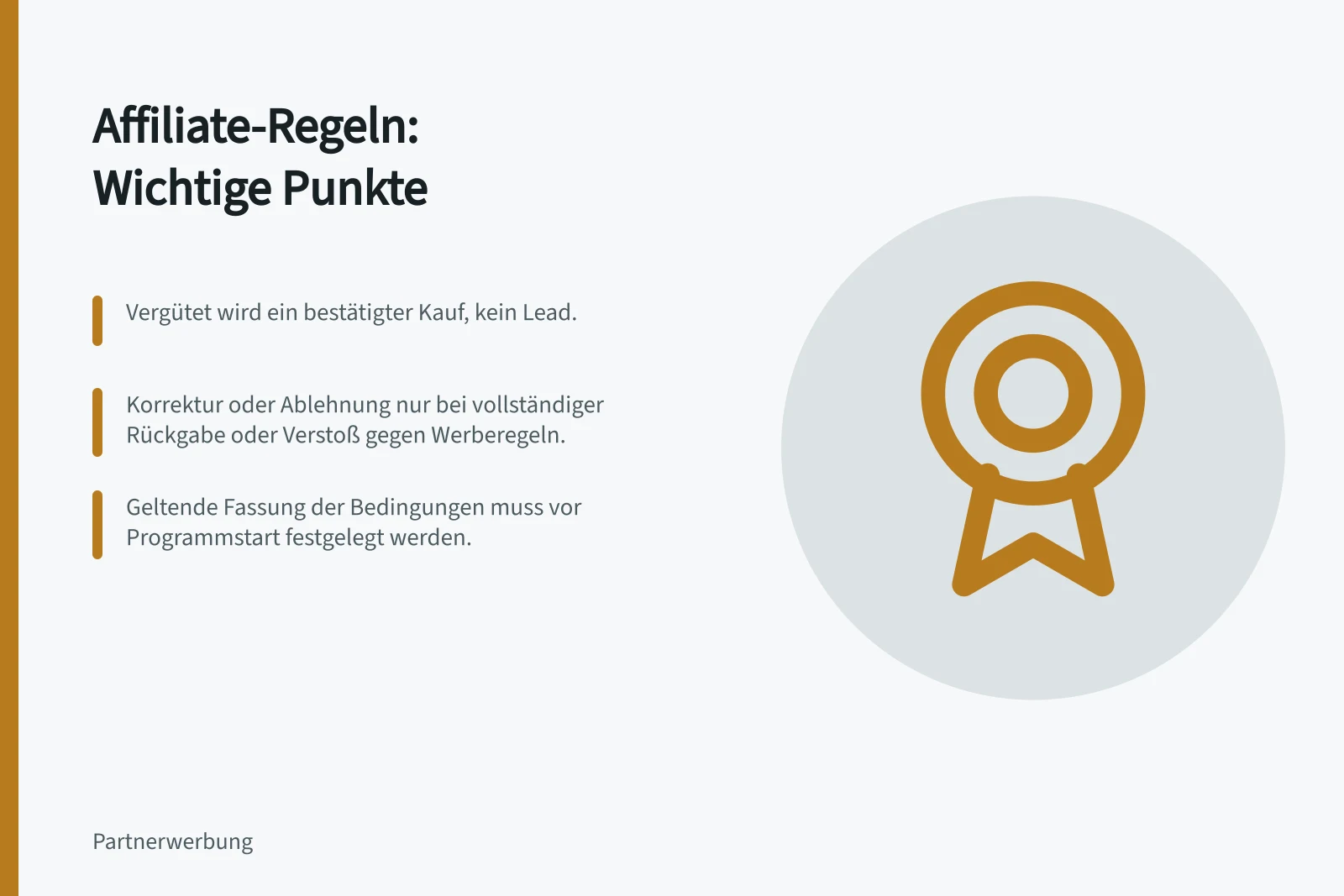Affiliate-Regeln: Wichtige Punkte: Vergütet wird ein bestätigter Kauf, kein Lead.; Korrektur oder Ablehnung nur bei vollständiger Rückgabe oder Verstoß gegen Werberegeln.; Geltende Fassung der Bedingungen muss vor Programmstart festgelegt werden.